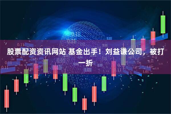 股票配资资讯网站 基金出手！刘益谦公司，被打一折