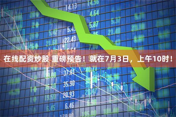 在线配资炒股 重磅预告！就在7月3日，上午10时！