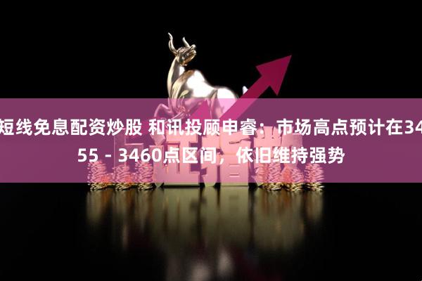 短线免息配资炒股 和讯投顾申睿：市场高点预计在3455 - 3460点区间，依旧维持强势