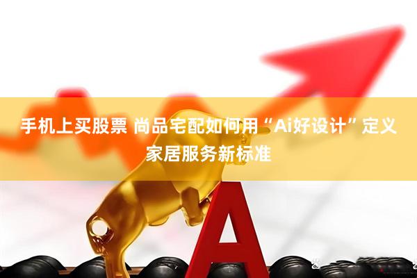 手机上买股票 尚品宅配如何用“Ai好设计”定义家居服务新标准