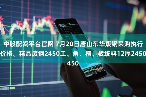 中股配资平台官网 7月20日唐山东华废钢采购执行价格。精品废钢2450工、角、槽、板统料12厚2450