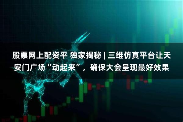 股票网上配资平 独家揭秘 | 三维仿真平台让天安门广场“动起来”，确保大会呈现最好效果