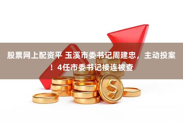 股票网上配资平 玉溪市委书记周建忠，主动投案！4任市委书记接连被查