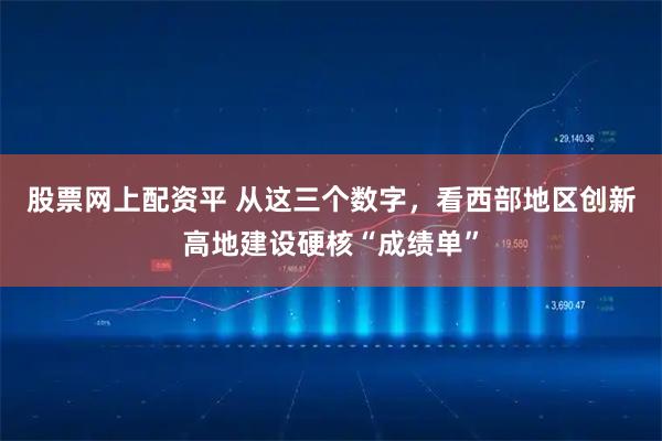 股票网上配资平 从这三个数字，看西部地区创新高地建设硬核“成绩单”