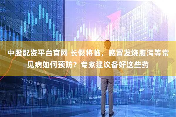 中股配资平台官网 长假将临，感冒发烧腹泻等常见病如何预防？专家建议备好这些药