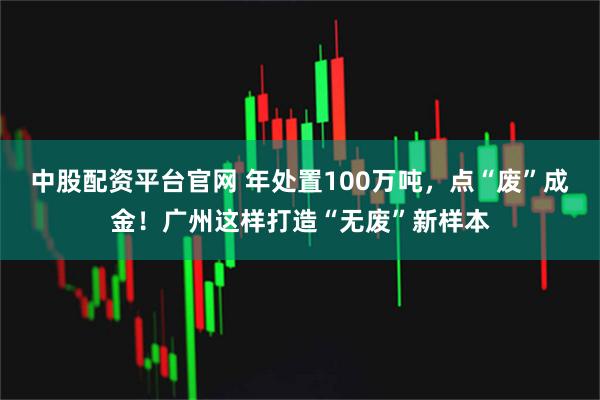 中股配资平台官网 年处置100万吨，点“废”成金！广州这样打造“无废”新样本