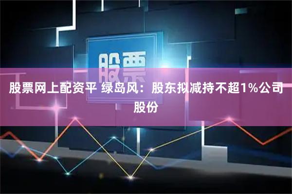 股票网上配资平 绿岛风：股东拟减持不超1%公司股份